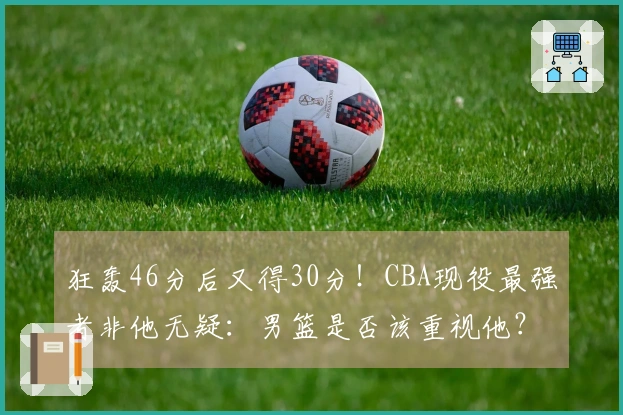 狂轰46分后又得30分!CBA现役最强者非他无疑:男篮是否该重视他?